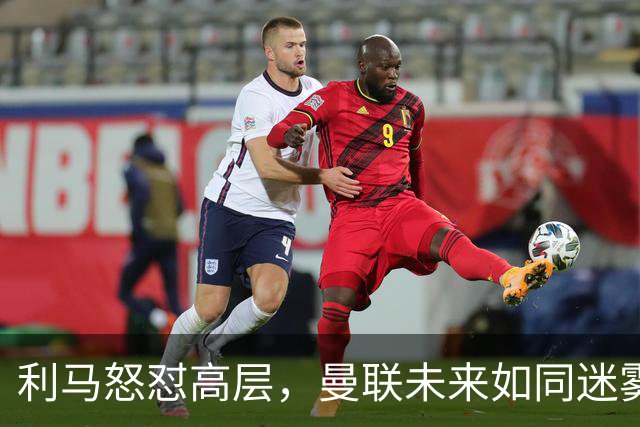 利马怒怼高层，曼联未来如同迷雾般难辨