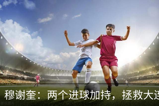 穆谢奎：两个进球加持，拯救大连鲲城的英雄时刻！